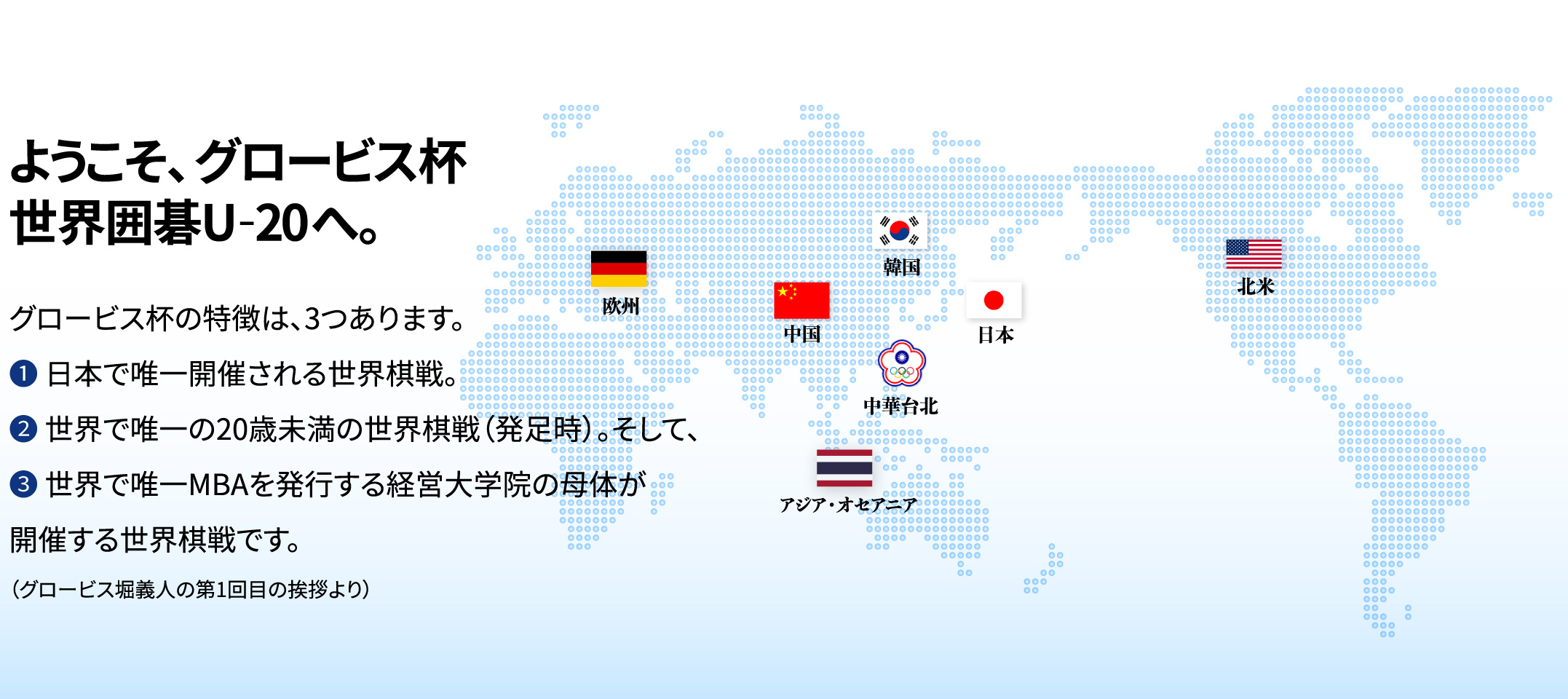 グロービス杯 世界囲碁 U-20 | グロービス杯とは、グロービス経営大学院・学長の堀義人が、若手棋士に世界の舞台で戦う機会を提供しその育成を図る目的で創設したもので、20歳未満に限定した囲碁の世界戦です。グロービスでは、日本の若手棋士が世界で切磋琢磨する機会をつくり、自らスポンサーとなり、囲碁ファンを増やすことに貢献したいと思います。